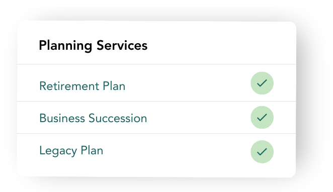 Financial Plans A list titled "Planning Services" with three items: "Retirement Plan," "Business Succession," and "Legacy Plan." Each item has a green check mark beside it, showcasing our commitment to comprehensive financial planning.
